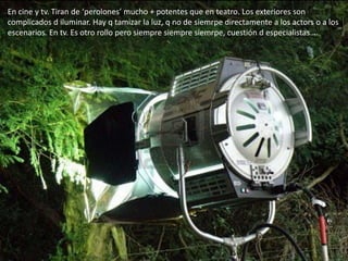 En cine y tv. Tiran de ‘perolones’ mucho + potentes que en teatro. Los exteriores son
complicados d iluminar. Hay q tamizar la luz, q no de siemrpe directamente a los actors o a los
escenarios. En tv. Es otro rollo pero siempre siempre siemrpe, cuestión d especialistas….
 