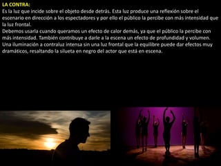 LA CONTRA:
Es la luz que incide sobre el objeto desde detrás. Esta luz produce una reflexión sobre el
escenario en dirección a los espectadores y por ello el público la percibe con más intensidad que
la luz frontal.
Debemos usarla cuando queramos un efecto de calor demás, ya que el público la percibe con
más intensidad. También contribuye a darle a la escena un efecto de profundidad y volumen.
Una iluminación a contraluz intensa sin una luz frontal que la equilibre puede dar efectos muy
dramáticos, resaltando la silueta en negro del actor que está en escena.
 