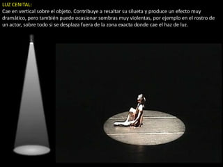 LUZ CENITAL:
Cae en vertical sobre el objeto. Contribuye a resaltar su silueta y produce un efecto muy
dramático, pero también puede ocasionar sombras muy violentas, por ejemplo en el rostro de
un actor, sobre todo si se desplaza fuera de la zona exacta donde cae el haz de luz.
 