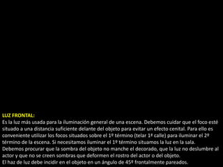 LUZ FRONTAL:
Es la luz más usada para la iluminación general de una escena. Debemos cuidar que el foco esté
situado a una distancia suficiente delante del objeto para evitar un efecto cenital. Para ello es
conveniente utilizar los focos situados sobre el 1º término (telar 1ª calle) para iluminar el 2º
término de la escena. Si necesitamos iluminar el 1º término situamos la luz en la sala.
Debemos procurar que la sombra del objeto no manche el decorado, que la luz no deslumbre al
actor y que no se creen sombras que deformen el rostro del actor o del objeto.
El haz de luz debe incidir en el objeto en un ángulo de 45º frontalmente pareados.
 