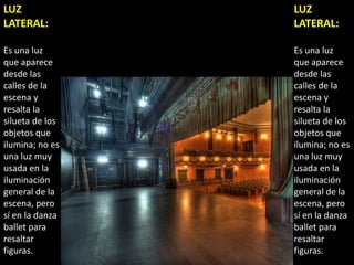 LUZ              LUZ
LATERAL:         LATERAL:

Es una luz       Es una luz
que aparece      que aparece
desde las        desde las
calles de la     calles de la
escena y         escena y
resalta la       resalta la
silueta de los   silueta de los
objetos que      objetos que
ilumina; no es   ilumina; no es
una luz muy      una luz muy
usada en la      usada en la
iluminación      iluminación
general de la    general de la
escena, pero     escena, pero
sí en la danza   sí en la danza
ballet para      ballet para
resaltar         resaltar
figuras.         figuras.
 