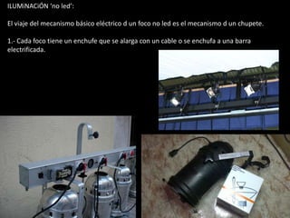 ILUMiNACiÓN ‘no led’:

El viaje del mecanismo básico eléctrico d un foco no led es el mecanismo d un chupete.

1.- Cada foco tiene un enchufe que se alarga con un cable o se enchufa a una barra
electrificada.
 