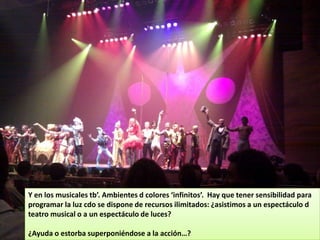 Y en los musicales tb’. Ambientes d colores ‘infinitos’. Hay que tener sensibilidad para
programar la luz cdo se dispone de recursos ilimitados: ¿asistimos a un espectáculo d
teatro musical o a un espectáculo de luces?

¿Ayuda o estorba superponiéndose a la acción…?
 