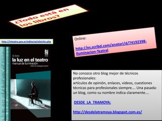 http://inteatro.gov.ar/editorial/elisirlin.php




                                                 No conozco otro blog mejor de técnicos
                                                 profesionales:
                                                 artículos de opinión, enlaces, videos, cuestiones
                                                 técnicas para profesionales siempre…. Una pasada:
                                                 un blog, como su nombre indica claramente….

                                                 DESDE LA TRAMOYA:

                                                 http://desdelatramoya.blogspot.com.es/
 