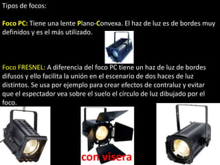 Tipos de focos:

Foco PC: Tiene una lente Plano-Convexa. El haz de luz es de bordes muy
definidos y es el más utilizado.



Foco FRESNEL: A diferencia del foco PC tiene un haz de luz de bordes
difusos y ello facilita la unión en el escenario de dos haces de luz
distintos. Se usa por ejemplo para crear efectos de contraluz y evitar
que el espectador vea sobre el suelo el círculo de luz dibujado por el
foco.




                           con visera
 