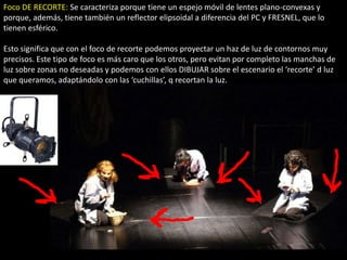 Foco DE RECORTE: Se caracteriza porque tiene un espejo móvil de lentes plano-convexas y
porque, además, tiene también un reflector elipsoidal a diferencia del PC y FRESNEL, que lo
tienen esférico.

Esto significa que con el foco de recorte podemos proyectar un haz de luz de contornos muy
precisos. Este tipo de foco es más caro que los otros, pero evitan por completo las manchas de
luz sobre zonas no deseadas y podemos con ellos DIBUJAR sobre el escenario el ‘recorte’ d luz
que queramos, adaptándolo con las ‘cuchillas’, q recortan la luz.
 