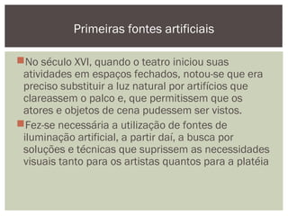 No século XVI, quando o teatro iniciou suas
atividades em espaços fechados, notou-se que era
preciso substituir a luz natural por artifícios que
clareassem o palco e, que permitissem que os
atores e objetos de cena pudessem ser vistos.
Fez-se necessária a utilização de fontes de
iluminação artificial, a partir daí, a busca por
soluções e técnicas que suprissem as necessidades
visuais tanto para os artistas quantos para a platéia
Primeiras fontes artificiais
 