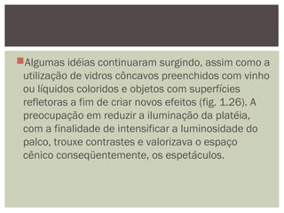 Algumas idéias continuaram surgindo, assim como a
utilização de vidros côncavos preenchidos com vinho
ou líquidos coloridos e objetos com superfícies
refletoras a fim de criar novos efeitos (fig. 1.26). A
preocupação em reduzir a iluminação da platéia,
com a finalidade de intensificar a luminosidade do
palco, trouxe contrastes e valorizava o espaço
cênico conseqüentemente, os espetáculos.
 