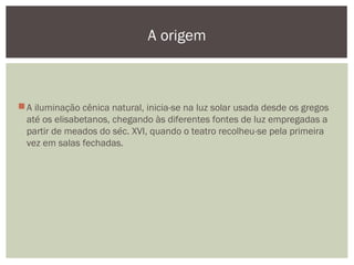A iluminação cênica natural, inicia-se na luz solar usada desde os gregos
até os elisabetanos, chegando às diferentes fontes de luz empregadas a
partir de meados do séc. XVI, quando o teatro recolheu-se pela primeira
vez em salas fechadas.
A origem
 