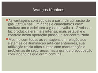 As vantagens conseguidas a partir da utilização do
gás (1850) nas luminárias e candelabros eram
muitas; um candelabro a gás equivalia a 12 velas, a
luz produzida era mais intensa, mais estável e o
controle desta operação passou a ser centralizado
Mesmo com todas as vantagens em relação aos
sistemas de iluminação artificial anteriores, sua
utilização trazia altos custos com manutenção e
problemas de segurança, havia grande preocupação
com incêndios que eram comuns.
Avanços técnicos
 