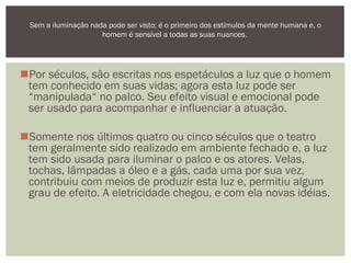 Por séculos, são escritas nos espetáculos a luz que o homem
tem conhecido em suas vidas; agora esta luz pode ser
“manipulada“ no palco. Seu efeito visual e emocional pode
ser usado para acompanhar e influenciar a atuação.
Somente nos últimos quatro ou cinco séculos que o teatro
tem geralmente sido realizado em ambiente fechado e, a luz
tem sido usada para iluminar o palco e os atores. Velas,
tochas, lâmpadas a óleo e a gás, cada uma por sua vez,
contribuiu com meios de produzir esta luz e, permitiu algum
grau de efeito. A eletricidade chegou, e com ela novas idéias.
Sem a iluminação nada pode ser visto; é o primeiro dos estímulos da mente humana e, o
homem é sensível a todas as suas nuances.
 