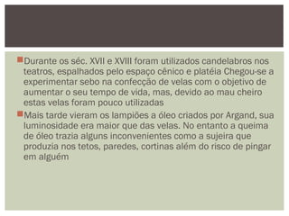 Durante os séc. XVII e XVIII foram utilizados candelabros nos
teatros, espalhados pelo espaço cênico e platéia Chegou-se a
experimentar sebo na confecção de velas com o objetivo de
aumentar o seu tempo de vida, mas, devido ao mau cheiro
estas velas foram pouco utilizadas
Mais tarde vieram os lampiões a óleo criados por Argand, sua
luminosidade era maior que das velas. No entanto a queima
de óleo trazia alguns inconvenientes como a sujeira que
produzia nos tetos, paredes, cortinas além do risco de pingar
em alguém
 