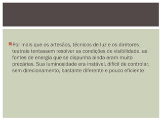 Por mais que os artesãos, técnicos de luz e os diretores
teatrais tentassem resolver as condições de visibilidade, as
fontes de energia que se dispunha ainda eram muito
precárias. Sua luminosidade era instável, difícil de controlar,
sem direcionamento, bastante diferente e pouco eficiente
 