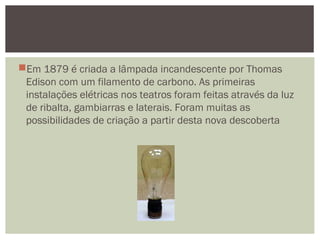 Em 1879 é criada a lâmpada incandescente por Thomas
Edison com um filamento de carbono. As primeiras
instalações elétricas nos teatros foram feitas através da luz
de ribalta, gambiarras e laterais. Foram muitas as
possibilidades de criação a partir desta nova descoberta
 