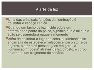 Uma das principais funções da iluminação é
delimitar o espaço cênico
Quando um facho de luz incide sobre um
determinado ponto do palco, significa que é ali que a
ação se desenrolará naquele momento
Além de delimitar o lugar da cena, a iluminação se
encarrega de estabelecer relações entre o ator e os
objetos, o ator e os personagens em geral. A
iluminação "modela" através da luz o rosto, o corpo
do ator ou um fragmento do cenário.
A arte da luz
 