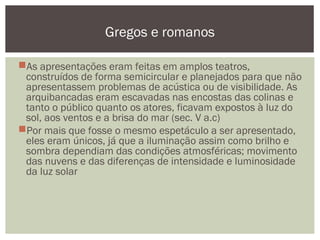 As apresentações eram feitas em amplos teatros,
construídos de forma semicircular e planejados para que não
apresentassem problemas de acústica ou de visibilidade. As
arquibancadas eram escavadas nas encostas das colinas e
tanto o público quanto os atores, ficavam expostos à luz do
sol, aos ventos e a brisa do mar (sec. V a.c)
Por mais que fosse o mesmo espetáculo a ser apresentado,
eles eram únicos, já que a iluminação assim como brilho e
sombra dependiam das condições atmosféricas; movimento
das nuvens e das diferenças de intensidade e luminosidade
da luz solar
Gregos e romanos
 