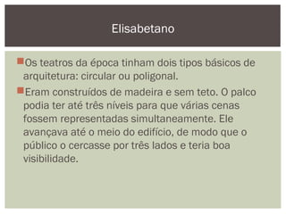 Os teatros da época tinham dois tipos básicos de
arquitetura: circular ou poligonal.
Eram construídos de madeira e sem teto. O palco
podia ter até três níveis para que várias cenas
fossem representadas simultaneamente. Ele
avançava até o meio do edifício, de modo que o
público o cercasse por três lados e teria boa
visibilidade.
Elisabetano
 