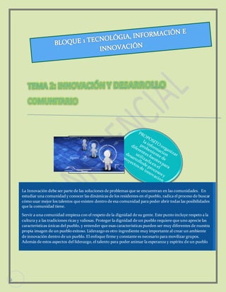 2 
La Innovación debe ser parte de las soluciones de problemas que se encuentran en las comunidades. En 
estudiar una comunidad y conocer las dinámicas de los residentes en el pueblo, radica el proceso de buscar 
cómo usar mejor los talentos que existen dentro de esa comunidad para poder abrir todas las posibilidades 
que la comunidad tiene. 
Servir a una comunidad empieza con el respeto de la dignidad de su gente. Este punto incluye respeto a la 
cultura y a las tradiciones ricas y valiosas. Proteger la dignidad de un pueblo requiere que uno aprecie las 
características únicas del pueblo, y entender que esas características pueden ser muy diferentes de nuestra 
propia imagen de un pueblo exitoso. Liderazgo es otro ingrediente muy importante al crear un ambiente 
de innovación dentro de un pueblo. El enfoque firme y constante es necesario para movilizar grupos. 
Además de estos aspectos del liderazgo, el talento para poder animar la esperanza y espíritu de un pueblo 
es fundamental en la posibilidad de iniciar cambio y crear innovación. 
 