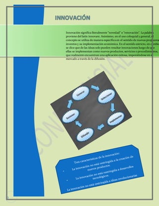 3 
Innovación significa literalmente "novedad" o "renovación". La palabra 
proviene del latín innovare. Asimismo, en el uso coloquial y general, el 
concepto se utiliza de manera específica en el sentido de nuevas propuestas, 
inventos y su implementación económica. En el sentido estricto, en cambio, 
se dice que de las ideas solo pueden resultar innovaciones luego de que 
ellas se implementan como nuevos productos, servicios o procedimientos, 
que realmente encuentran una aplicación exitosa, imponiéndose en el 
mercado a través de la difusión. 
 