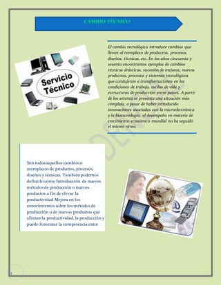 4 
Son todos aquellos cambios o 
reemplazos de productos, procesos, 
diseños y técnicas. También podemos 
definirlo como Introducción de nuevos 
métodos de producción o nuevos 
productos a fin de elevar la 
productividad Mejora en los 
conocimientos sobre los métodos de 
producción o de nuevos productos que 
afectan la productividad, la producción y 
puede fomentar la competencia entre 
empresas. 
El cambio tecnológico introduce cambios que 
llevan al reemplazo de productos, procesos, 
diseños, técnicas, etc. En los años cincuenta y 
sesenta encontramos ejemplos de cambios 
técnicos drásticos, sucesión de mejoras, nuevos 
productos, procesos y sistemas tecnológicos 
que condujeron a transformaciones en las 
condiciones de trabajo, estilos de vida y 
estructuras de producción entre países. A partir 
de los setenta se presenta una situación más 
compleja, a pesar de haber introducido 
innovaciones asociadas con la microelectrónica 
y la biotecnología, el desempeño en materia de 
crecimiento económico mundial no ha seguido 
el mismo ritmo. 
 