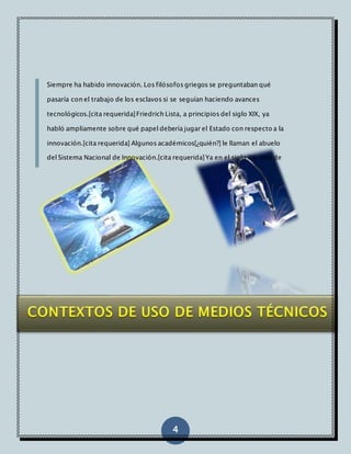 Siempre ha habido innovación. Los filósofos griegos se preguntaban qué 
pasaría con el trabajo de los esclavos si se seguían haciendo avances 
tecnológicos.[cita requerida] Friedrich Lista, a principios del siglo XIX, ya 
habló ampliamente sobre qué papel debería jugar el Estado con respecto a la 
innovación.[cita requerida] Algunos académicos[¿quién?] le llaman el abuelo 
del Sistema Nacional de Innovación.[cita requerida] Ya en el siglo XX, uno de 
los grandes economistas y contribuidores sobre la innovación sería 
4 
Schumpeter. 
 