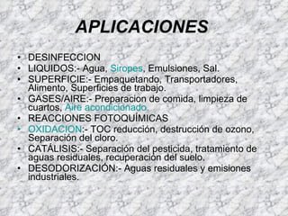 APLICACIONES   DESINFECCION LIQUIDOS:- Agua,  Siropes , Emulsiones, Sal.  SUPERFICIE:- Empaquetando, Transportadores, Alimento, Superficies de trabajo.  GASES/AIRE:- Preparacion de comida, limpieza de cuartos,  Aire acondicionado.   REACCIONES FOTOQUÍMICAS OXIDACION :- TOC reducción, destrucción de ozono, Separación del cloro.   CATÁLISIS:- Separación del pesticida, tratamiento de aguas residuales, recuperación del suelo.  DESODORIZACIÓN:- Aguas residuales y emisiones industriales.  