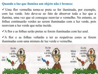 Quando a luz que ilumina um objeto não é branca:
 Uma flor vermelha torna-se preta se for iluminada, por exemplo,
com luz verde. Isto deve-se ao fato de absorver toda a luz que a
ilumina, uma vez que só consegue reenviar o vermelho. No entanto, as
folhas continuarão verdes ao serem iluminadas com a luz verde, pois
reenviam a luz verde que nelas incide.
A flor e as folhas serão pretas se forem iluminadas com luz azul.
A flor e as folhas voltarão a ter as respetivas cores se forem
iluminadas com uma mistura de luz verde e vermelha.
 