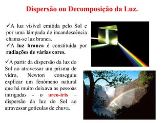 Dispersão ou Decomposição da Luz.
A partir da dispersão da luz do
Sol ao atravessar um prisma de
vidro, Newton conseguiu
explicar um fenómeno natural
que há muito deixava as pessoas
intrigadas - o arco-íris –
dispersão da luz do Sol ao
atravessar gotículas de chuva.
A luz visível emitida pelo Sol e
por uma lâmpada de incandescência
chama-se luz branca.
A luz branca é constituída por
radiações de várias cores.
 