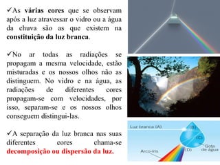 As várias cores que se observam
após a luz atravessar o vidro ou a água
da chuva são as que existem na
constituição da luz branca.
No ar todas as radiações se
propagam a mesma velocidade, estão
misturadas e os nossos olhos não as
distinguem. No vidro e na água, as
radiações de diferentes cores
propagam-se com velocidades, por
isso, separam-se e os nossos olhos
conseguem distingui-las.
A separação da luz branca nas suas
diferentes cores chama-se
decomposição ou dispersão da luz.
 