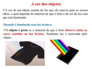 A cor de um objeto resulta da luz que ele reenvia para os nossos
olhos, a qual depende do material de que é feito e da cor da luz com
que está iluminado.
A cor dos objetos
Quando é iluminado com luz branca:
O objeto é preto se o material de que é feito absorve todas as
cores contidas na luz branca. Nenhuma luz é reenviada pelo
objeto.
 
