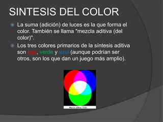 SINTESIS DEL COLORLa suma (adición) de luces es la que forma el color. También se llama "mezcla aditiva (del color)".Los tres colores primarios de la síntesis aditiva son rojo, verde y azul (aunque podrían ser otros, son los que dan un juego más amplio).