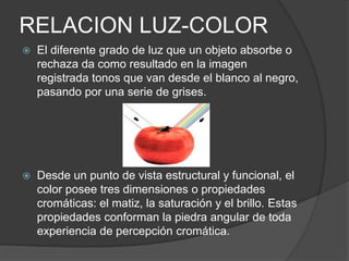 RELACION LUZ-COLOREl diferente grado de luz que un objeto absorbe o rechaza da como resultado en la imagen registrada tonos que van desde el blanco al negro, pasando por una serie de grises.Desde un punto de vista estructural y funcional, el color posee tres dimensiones o propiedades cromáticas: el matiz, la saturación y el brillo. Estas propiedades conforman la piedra angular de toda experiencia de percepción cromática.
