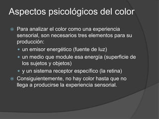 Aspectos psicológicos del colorPara analizar el color como una experiencia sensorial, son necesarios tres elementos para su producción: un emisor energético (fuente de luz)un medio que module esa energía (superficie de los sujetos y objetos) y un sistema receptor específico (la retina)Consiguientemente, no hay color hasta que no llega a producirse la experiencia sensorial.Blanco:Es el que mayor sensibilidad posee frente a la luz. Es la suma o síntesis de todos los colores, y el símbolo de lo absoluto, de la unidad y de la inocencia, significa paz o rendición.Mezclado con cualquier color reduce su croma y cambia sus potencias psíquicas, la del blanco es siempre positiva y afirmativa.Los cuerpos blancos nos dan la idea de pureza y modestia.Gris:No es un color, sino la transición entre el blanco y el negro, y el producto de la mezcla de ambos. Simboliza neutralidad, sugiere tristeza y es una fusión de alegrías y penas , del bien y del mal.Negro:Símbolo del error y del mal. Es la muerte, es la ausencia del color.Estiliza y acerca.Numerosos testselectivoshan demostrado que el orden de preferencia de los colores es el azul, rojo y verde, los amarillos, naranjas y violetas ocupan un segundo plano en el gusto colectivo, las mujeres sitúan el rojo en primer lugar, y los hombres el azul. 