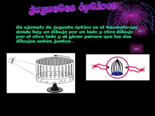 juguetes ópticos Un ejemplo de juguete óptico es el taumatropo  donde hay un dibujo por un lado y otro dibujo por el otro lado y al girar parece que los dos  dibujos están juntos . 