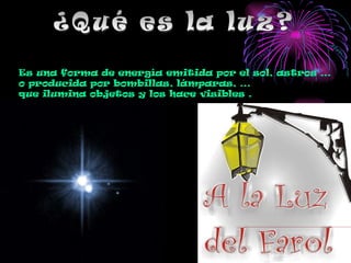 ¿Qué es la luz? Es una forma de energía emitida por el sol, astros … o producida por bombillas, lámparas, … que ilumina objetos y los hace visibles . 