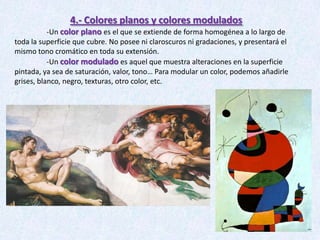 4.- Colores planos y colores modulados
-Un color plano es el que se extiende de forma homogénea a lo largo de
toda la superficie que cubre. No posee ni claroscuros ni gradaciones, y presentará el
mismo tono cromático en toda su extensión.
-Un color modulado es aquel que muestra alteraciones en la superficie
pintada, ya sea de saturación, valor, tono… Para modular un color, podemos añadirle
grises, blanco, negro, texturas, otro color, etc.

 