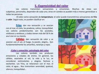 5.-Expresividad del color
Los colores transmiten sensaciones y emociones. Muchas de éstas son
subjetivas, personales, dependen de cada uno; otras en cambio se pueden más o menos generalizar a
todas las personas.
-El color como sensación de temperatura: el color puede transmitirnos sensaciones de frío
o calor. Según esto, se pueden clasificar en:

Fríos:

dan esa sensación y se asocian
con el mar, el cielo, las praderas, calma, tranquilidad.
Los colores predominantes son los azulados,
violáceos y verdosos, y todos tienen más del 50 % de
azul cian en su mezcla.
Cálidos: dan sensación de calor y se
asocian con el sol, el fuego, la pasión, alegría… Son
fundamentalmente los amarillos, naranjas y rojos.

-Color y emoción: psicología del color
Los colores también nos producen
emociones y estados de ánimo. En general, los
cálidos, asociados al sol, la vida y la luz, se
consideran estimulantes y alegres, festivos y
excitantes. Los fríos, se relacionan con el mar, el
cielo, el agua… Nos transmiten serenidad, quietud,
silencio, tranquilidad…

 