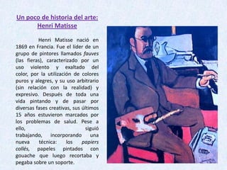 Un poco de historia del arte:
Henri Matisse
Henri Matisse nació en
1869 en Francia. Fue el líder de un
grupo de pintores llamados fauves
(las fieras), caracterizado por un
uso violento y exaltado del
color, por la utilización de colores
puros y alegres, y su uso arbitrario
(sin relación con la realidad) y
expresivo. Después de toda una
vida pintando y de pasar por
diversas fases creativas, sus últimos
15 años estuvieron marcados por
los problemas de salud. Pese a
ello,
siguió
trabajando, incorporando una
nueva
técnica:
los
papiers
collés, papeles pintados con
gouache que luego recortaba y
pegaba sobre un soporte.

 