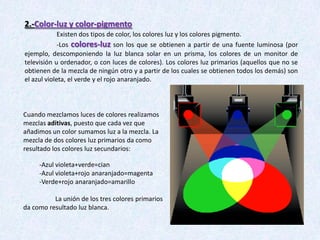 2.-Color-luz y color-pigmento
Existen dos tipos de color, los colores luz y los colores pigmento.
-Los colores-luz son los que se obtienen a partir de una fuente luminosa (por
ejemplo, descomponiendo la luz blanca solar en un prisma, los colores de un monitor de
televisión u ordenador, o con luces de colores). Los colores luz primarios (aquellos que no se
obtienen de la mezcla de ningún otro y a partir de los cuales se obtienen todos los demás) son
el azul violeta, el verde y el rojo anaranjado.

Cuando mezclamos luces de colores realizamos
mezclas aditivas, puesto que cada vez que
añadimos un color sumamos luz a la mezcla. La
mezcla de dos colores luz primarios da como
resultado los colores luz secundarios:
-Azul violeta+verde=cian
-Azul violeta+rojo anaranjado=magenta
-Verde+rojo anaranjado=amarillo
La unión de los tres colores primarios
da como resultado luz blanca.

 