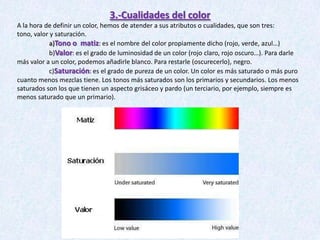 3.-Cualidades del color
A la hora de definir un color, hemos de atender a sus atributos o cualidades, que son tres:
tono, valor y saturación.
a)Tono o matiz: es el nombre del color propiamente dicho (rojo, verde, azul…)
b)Valor: es el grado de luminosidad de un color (rojo claro, rojo oscuro…). Para darle
más valor a un color, podemos añadirle blanco. Para restarle (oscurecerlo), negro.
c)Saturación: es el grado de pureza de un color. Un color es más saturado o más puro
cuanto menos mezclas tiene. Los tonos más saturados son los primarios y secundarios. Los menos
saturados son los que tienen un aspecto grisáceo y pardo (un terciario, por ejemplo, siempre es
menos saturado que un primario).

 