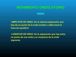 •AMPLITUD DE ONDA: Es la máxima separación que
hay de un punto de la onda (cresta o valle) hacia la
línea de equilibrio
•LONGITUD DE ONDA: Es la separación que hay entre
un punto de una onda y su recíproco de la onda
siguiente
MOVIMIENTO ONDULATORIO
ONDA
 