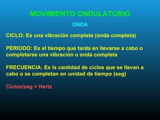 MOVIMIENTO ONDULATORIO
ONDA
CICLO: Es una vibración completa (onda completa)
PERIODO: Es el tiempo que tarda en llevarse a cabo o
completarse una vibración u onda completa
FRECUENCIA: Es la cantidad de ciclos que se llevan a
cabo o se completan en unidad de tiempo (seg)
Ciclos/seg = Hertz
 