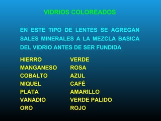 VIDRIOS COLOREADOS
EN ESTE TIPO DE LENTES SE AGREGAN
SALES MINERALES A LA MEZCLA BASICA
DEL VIDRIO ANTES DE SER FUNDIDA
HIERRO VERDE
MANGANESO ROSA
COBALTO AZUL
NIQUEL CAFÉ
PLATA AMARILLO
VANADIO VERDE PALIDO
ORO ROJO
 