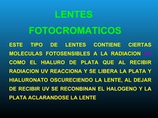 ESTE TIPO DE LENTES CONTIENE CIERTAS
MOLECULAS FOTOSENSIBLES A LA RADIACION UV
COMO EL HIALURO DE PLATA QUE AL RECIBIR
RADIACION UV REACCIONA Y SE LIBERA LA PLATA Y
HIALURONATO OSCURECIENDO LA LENTE, AL DEJAR
DE RECIBIR UV SE RECONBINAN EL HALOGENO Y LA
PLATA ACLARANDOSE LA LENTE
LENTES
FOTOCROMATICOS
 