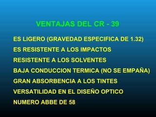 ES LIGERO (GRAVEDAD ESPECIFICA DE 1.32)
ES RESISTENTE A LOS IMPACTOS
RESISTENTE A LOS SOLVENTES
BAJA CONDUCCION TERMICA (NO SE EMPAÑA)
GRAN ABSORBENCIA A LOS TINTES
VERSATILIDAD EN EL DISEÑO OPTICO
NUMERO ABBE DE 58
VENTAJAS DEL CR - 39
 
