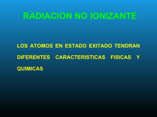 RADIACION NO IONIZANTE
LOS ATOMOS EN ESTADO EXITADO TENDRAN
DIFERENTES CARACTERISTICAS FISICAS Y
QUIMICAS
 