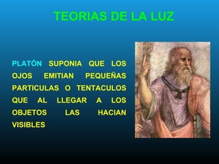 PLATÓN SUPONIA QUE LOS
OJOS EMITIAN PEQUEÑAS
PARTICULAS O TENTACULOS
QUE AL LLEGAR A LOS
OBJETOS LAS HACIAN
VISIBLES
TEORIAS DE LA LUZ
 