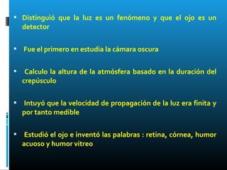  Distinguió que la luz es un fenómeno y que el ojo es un
detector
 Fue el primero en estudia la cámara oscura
 Calculo la altura de la atmósfera basado en la duración del
crepúsculo
 Intuyó que la velocidad de propagación de la luz era finita y
por tanto medible
 Estudió el ojo e inventó las palabras : retina, córnea, humor
acuoso y humor vitreo
 