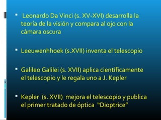  Leonardo Da Vinci (s. XV-XVI) desarrolla la
teoría de la visión y compara al ojo con la
cámara oscura
 Leeuwenhhoek (s.XVII) inventa el telescopio
 Galileo Galilei (s. XVII) aplica científicamente
el telescopio y le regala uno a J. Kepler
 Kepler (s. XVII) mejora el telescopio y publica
el primer tratado de óptica “Dioptrice”
 
