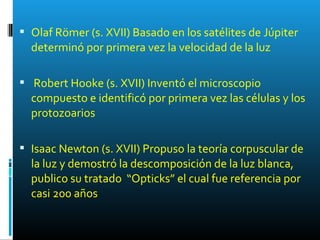  Olaf Römer (s. XVII) Basado en los satélites de Júpiter
determinó por primera vez la velocidad de la luz
 Robert Hooke (s. XVII) Inventó el microscopio
compuesto e identificó por primera vez las células y los
protozoarios
 Isaac Newton (s. XVII) Propuso la teoría corpuscular de
la luz y demostró la descomposición de la luz blanca,
publico su tratado “Opticks” el cual fue referencia por
casi 200 años
 